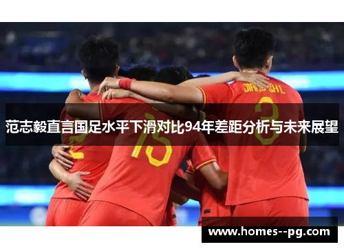 范志毅直言国足水平下滑对比94年差距分析与未来展望